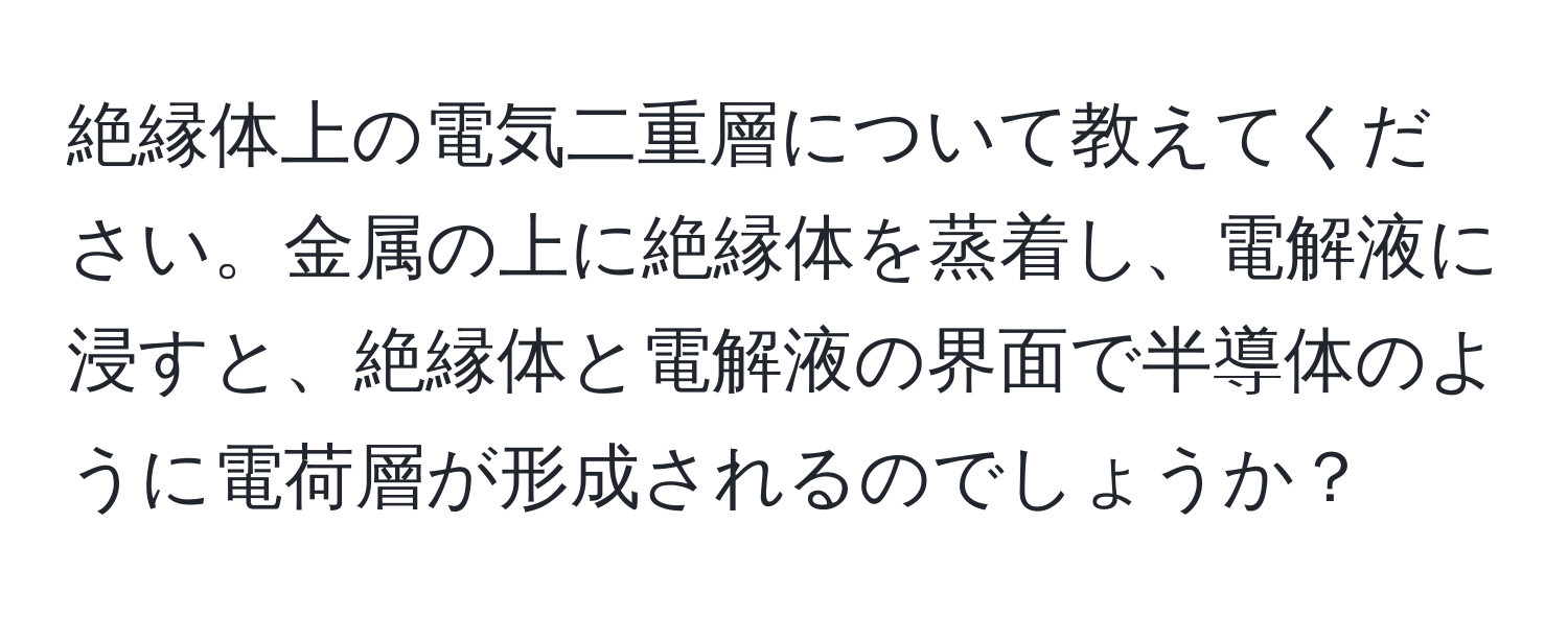 絶縁体上の電気二重層について教えてください。金属の上に絶縁体を蒸着し、電解液に浸すと、絶縁体と電解液の界面で半導体のように電荷層が形成されるのでしょうか？