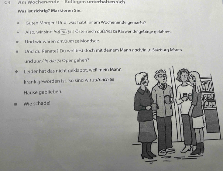 C4 Am Wochenende - Kollegen unterhalten sich 
Was ist richtig? Markieren Sie. 
Guten Morgen! Und, was habt ihr am Wochenende gemacht? 
Also, wir sind in nach)(1) Österreich aufs/ins (2) Karwendelgebirge gefahren. 
Und wir waren am/zum (3) Mondsee. 
Und du Renate? Du wolltest doch mit deinem Mann nach/in (4) Salzburg fahren 
und zur / in die (5) Oper gehen? 
Leider hat das nicht geklappt, weil mein Mann 
krank geworden ist. So sind wir zu/nach (6) 
Hause geblieben. 
Wie schade!