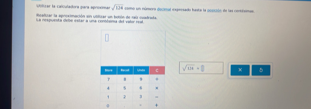 Utilizar la calculadora para aproximar sqrt(124) como un número decimal expresado hasta la posición de las centésimas. 
Realizar la aproximación sin utilizar un botón de raíz cuadrada. 
La respuesta debe estar a una centésima del valor real.
sqrt(124)approx □
×