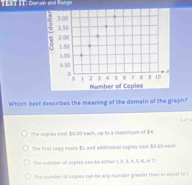 TEST IT: Domain and Range
Which best describes the meaning of the domain of the graph?
2ol 7 (
The copies cost $0.50 each, up to a maximum of $4.
The first copy costs $1, and additional copies cost $0.50 each.
The number of copies can be either 1, 2, 3, 4, 5, 6, or 7.
The number of copies can be any number greater than or equal to 1.