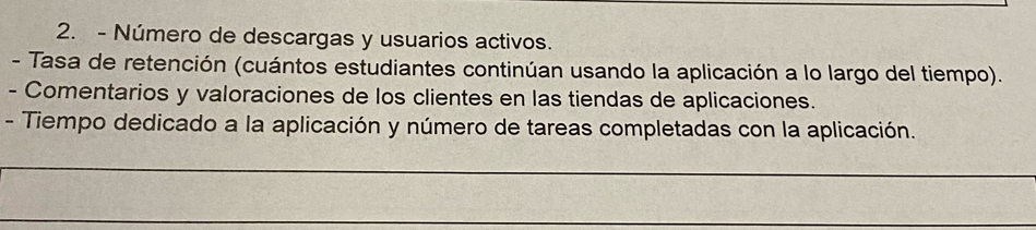 Número de descargas y usuarios activos. 
- Tasa de retención (cuántos estudiantes continúan usando la aplicación a lo largo del tiempo). 
- Comentarios y valoraciones de los clientes en las tiendas de aplicaciones. 
- Tiempo dedicado a la aplicación y número de tareas completadas con la aplicación. 
_ 
_