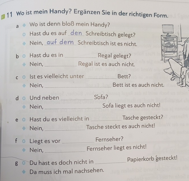 Wo ist mein Handy? Ergänzen Sie in der richtigen Form. 
a Wo ist denn bloß mein Handy? 
Hast du es auf _den_ Schreibtisch gelegt? 
Nein,_ auf dem Schreibtisch ist es nicht. 
b Hast du es in _Regal gelegt? 
Nein, _Regal ist es auch nicht. 
C Ist es vielleicht unter _Bett? 
Nein, _Bett ist es auch nic 
d Und neben _Sofa? 
Nein, _Sofa liegt es auch nicht! 
e Hast du es vielleicht in _Tasche gesteckt? 
Nein, _Tasche steckt es auch nicht! 
f Liegt es vor_ Fernseher? 
Nein,_ 
Fernseher liegt es nicht! 
g Du hast es doch nicht in _Papierkorb gesteckt! 
Da muss ich mal nachsehen.