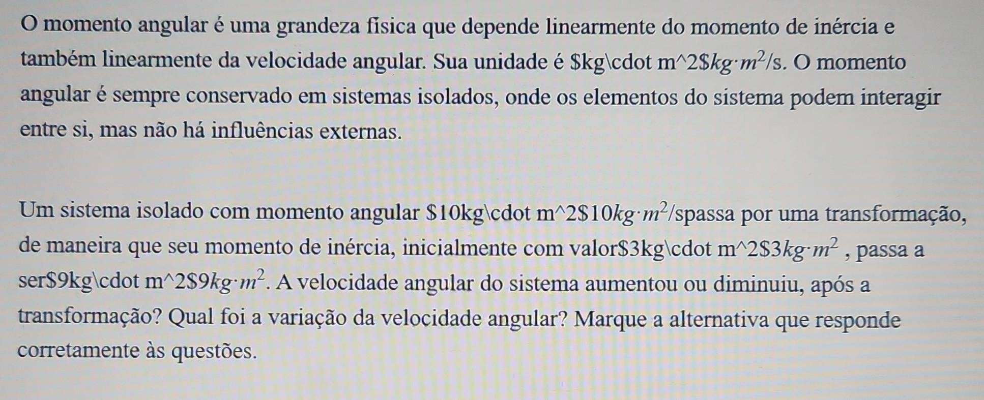 momento angular é uma grandeza física que depende linearmente do momento de inércia e 
também linearmente da velocidade angular. Sua unidade é $kg· m^(wedge)2$ kg· m^2/s. O momento 
angular é sempre conservado em sistemas isolados, onde os elementos do sistema podem interagir 
entre si, mas não há influências externas. 
Um sistema isolado com momento angular $10kg · m^(wedge)2$10kg· m^2 (spassa por uma transformação, 
de maneira que seu momento de inércia, inicialmente com valor $3kg · m^(wedge)2$3kg· m^2 , passa a 
ser $9kg · m^(wedge)2$9kg· m^2. A velocidade angular do sistema aumentou ou diminuiu, após a 
transformação? Qual foi a variação da velocidade angular? Marque a alternativa que responde 
corretamente às questões.