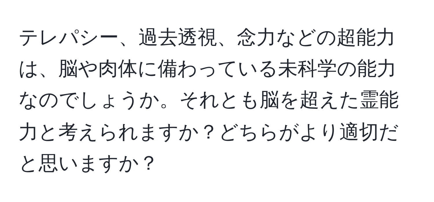 テレパシー、過去透視、念力などの超能力は、脳や肉体に備わっている未科学の能力なのでしょうか。それとも脳を超えた霊能力と考えられますか？どちらがより適切だと思いますか？