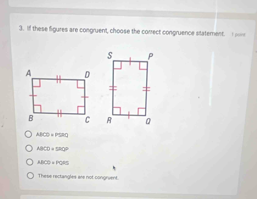 If these figures are congruent, choose the correct congruence statement. 1 point
ABCD≌ PSRQ
ABCD≌ SRQP
ABCD≌ PQRS
These rectangles are not congruent.