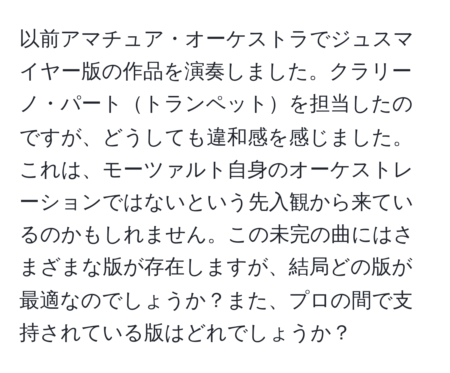 以前アマチュア・オーケストラでジュスマイヤー版の作品を演奏しました。クラリーノ・パートトランペットを担当したのですが、どうしても違和感を感じました。これは、モーツァルト自身のオーケストレーションではないという先入観から来ているのかもしれません。この未完の曲にはさまざまな版が存在しますが、結局どの版が最適なのでしょうか？また、プロの間で支持されている版はどれでしょうか？