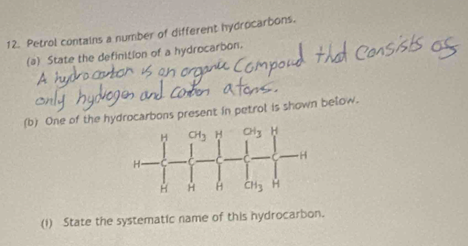 Petrol contains a number of different hydrocarbons.
(a) State the definition of a hydrocarbon.
(b) One of the hydrocarbons present in petrol is shown below.
(1) State the systematic name of this hydrocarbon.