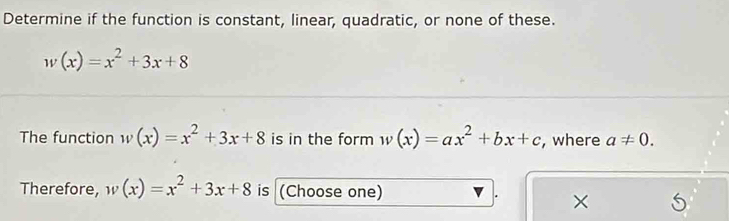 Determine if the function is constant, linear, quadratic, or none of these.
w(x)=x^2+3x+8
The function w(x)=x^2+3x+8 is in the form w(x)=ax^2+bx+c , where a!= 0. 
Therefore, w(x)=x^2+3x+8 is (Choose one) 
×