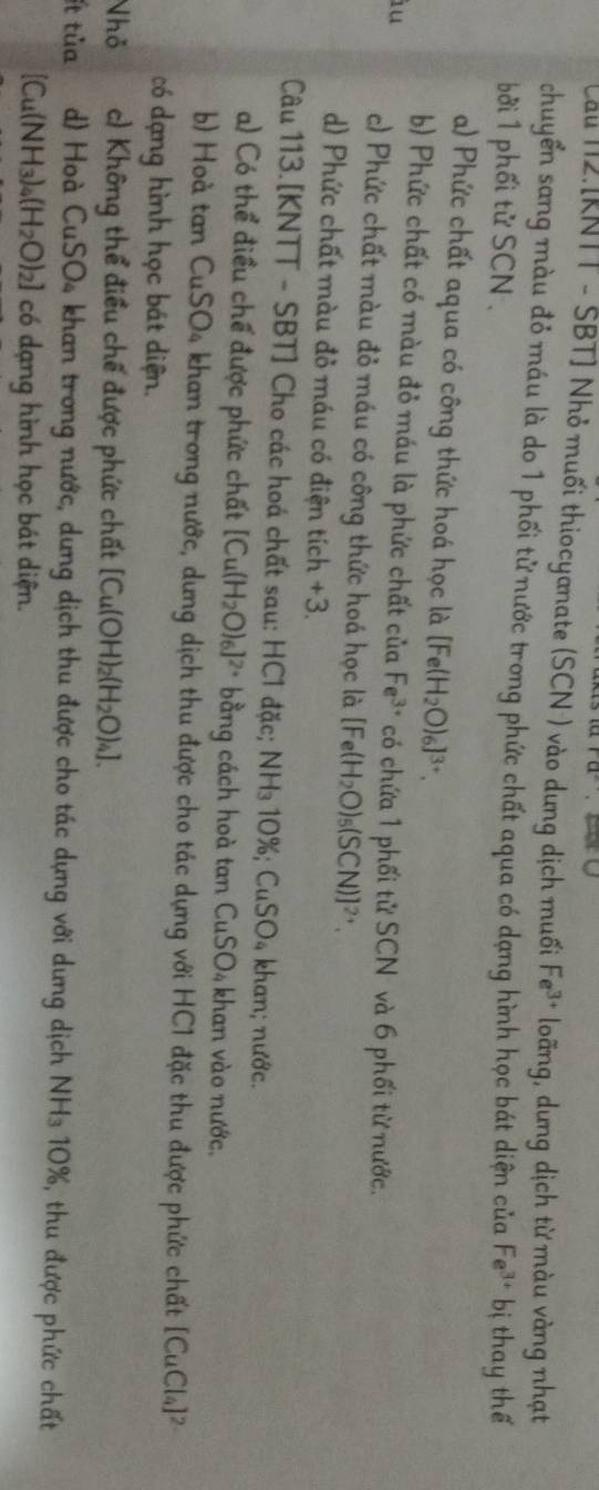 ra. 
Càu 12.[KNTT - SBT] Nhỏ muối thiocyanate (SCN ) vào dung dịch muối Fe^(3+) loãng, dưng dịch từ màu vàng nhạt
chuyển sang màu đỏ máu là do 1 phối tử nước trong phức chất aqua có dạng hình học bát diện của
bởi 1 phối tử SCN . Fe^(3+) b ị thay thế
a) Phức chất aqua có công thức hoá học là [Fe(H_2O)_6]^3+.
b) Phức chất có màu đỏ máu là phức chất của Fe^(3+) có chứa 1 phối tử SCN và 6 phối từ nước.
àu
c) Phức chất màu đỏ máu có công thức hoá học là [Fe(H_2O)_5(SCN)]^2+.
d) Phức chất màu đỏ máu có điện tích +3
Câu 113.[KNTT - SBT] Cho các hoá chất sau: HC1 đặc; NH_310% ; CuSO_4; khan; nước.
a) Có thể điều chế được phức chất [Cu(H_2O)_6]^2+ bằng cách hoà tan CuSO_4 khan vào nước.
b) Hoà tan CuSO_4 A khan trong nước, dưng dịch thu được cho tác dựng với HC1 đặc thu được phức chất [CuCl_4]^2
có dạng hình học bát diện.
Nhỏ c) Không thể điều chế được phức chất [Cu(OH)_2(H_2O)_4].
ít tủa d) Hoà CuSO_4 khan trong nước, dung dịch thu được cho tác dựng với dung dịch NH_310% 6, thu được phức chất
[Cu(NH_3)_4(H_2O)_2] có dạng hình học bát diện.