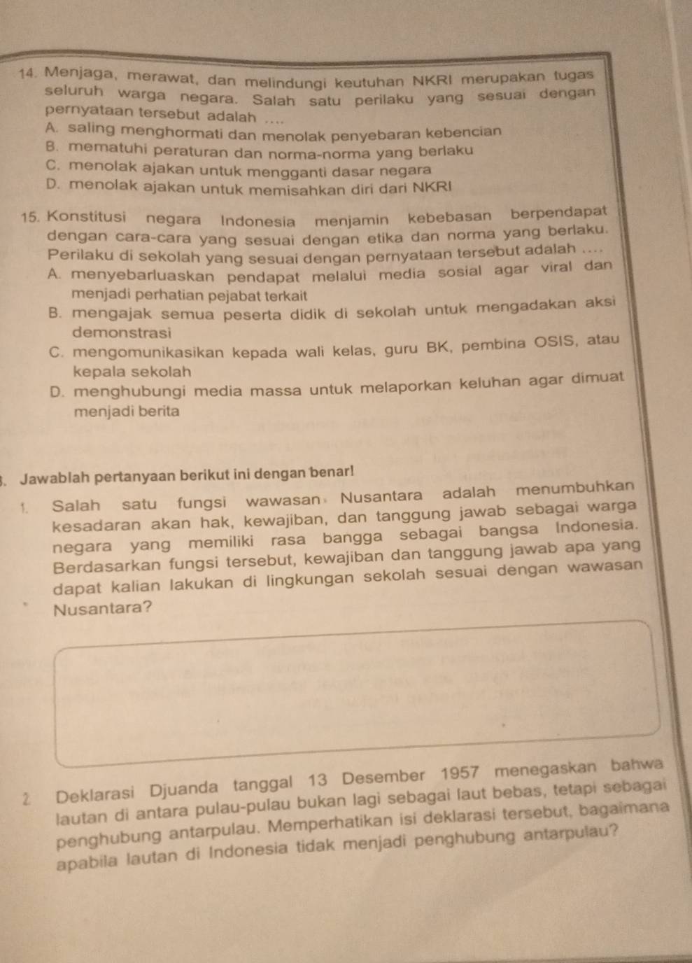 Menjaga, merawat, dan melindungi keutuhan NKRI merupakan tugas
seluruh warga negara. Salah satu perilaku yang sesuai dengan
pernyataan tersebut adalah ....
A. saling menghormati dan menolak penyebaran kebencian
B. mematuhi peraturan dan norma-norma yang berlaku
C. menolak ajakan untuk mengganti dasar negara
D. menolak ajakan untuk memisahkan diri dari NKRI
15. Konstitusi negara Indonesia menjamin kebebasan berpendapat
dengan cara-cara yang sesuai dengan etika dan norma yang berlaku.
Perilaku di sekolah yang sesuai dengan pernyataan tersebut adalah ....
A. menyebarluaskan pendapat melalui media sosial agar viral dan
menjadi perhatian pejabat terkait
B. mengajak semua peserta didik di sekolah untuk mengadakan aksi
demonstrasi
C. mengomunikasikan kepada wali kelas, guru BK, pembina OSIS, atau
kepala sekolah
D. menghubungi media massa untuk melaporkan keluhan agar dimuat
menjadi berita
. Jawablah pertanyaan berikut ini dengan benar!
1. Salah satu fungsi wawasan Nusantara adalah menumbuhkan
kesadaran akan hak, kewajiban, dan tanggung jawab sebagai warga
negara yang memiliki rasa bangga sebagai bangsa Indonesia.
Berdasarkan fungsi tersebut, kewajiban dan tanggung jawab apa yang
dapat kalian lakukan di lingkungan sekolah sesuai dengan wawasan
Nusantara?
2 Deklarasi Djuanda tanggal 13 Desember 1957 menegaskan bahwa
lautan di antara pulau-pulau bukan lagi sebagai laut bebas, tetapi sebagai
penghubung antarpulau. Memperhatikan isi deklarasi tersebut, bagaimana
apabila lautan di Indonesia tidak menjadi penghubung antarpulau?