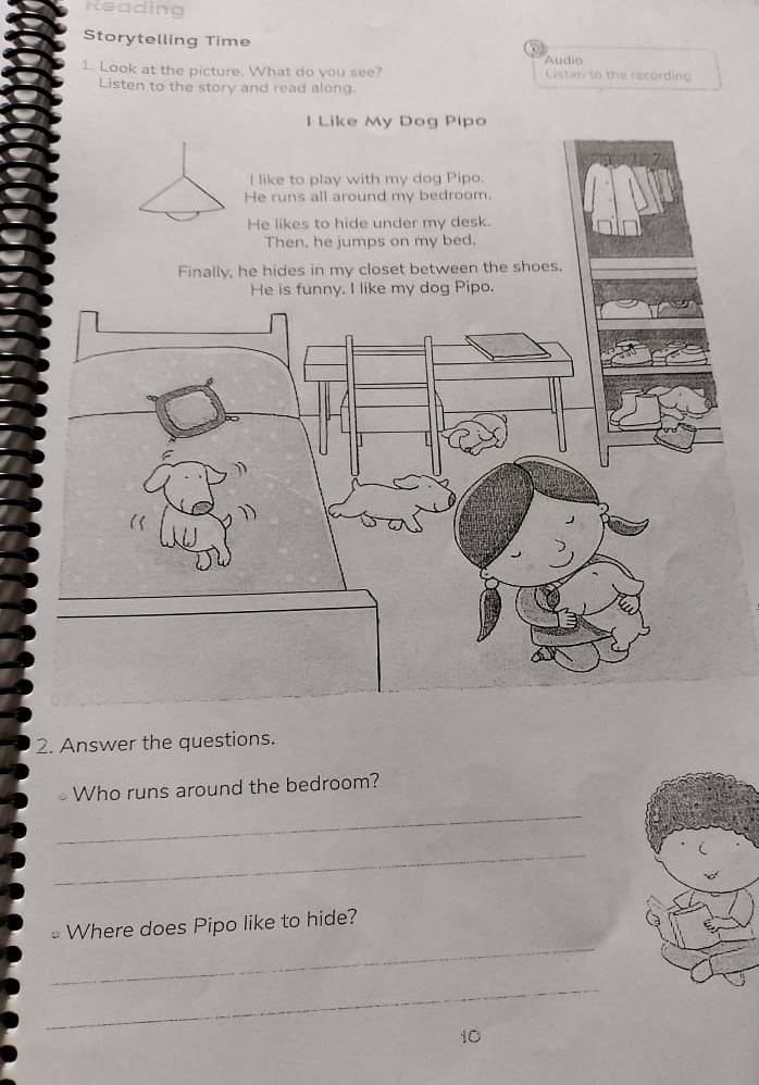 Reading 
Storytelling Time 
1. Look at the picture. What do you see? Audio Listan to the recording 
Listen to the story and read along 
I Like My Dog Pipo 
I like to play with my dog Pipo. 
He runs all around my bedroom. 
He likes to hide under my desk. 
Then, he jumps on my bed. 
2. Answer the questions. 
Who runs around the bedroom? 
_ 
_ 
_ 
≌ Where does Pipo like to hide? 
_ 
10