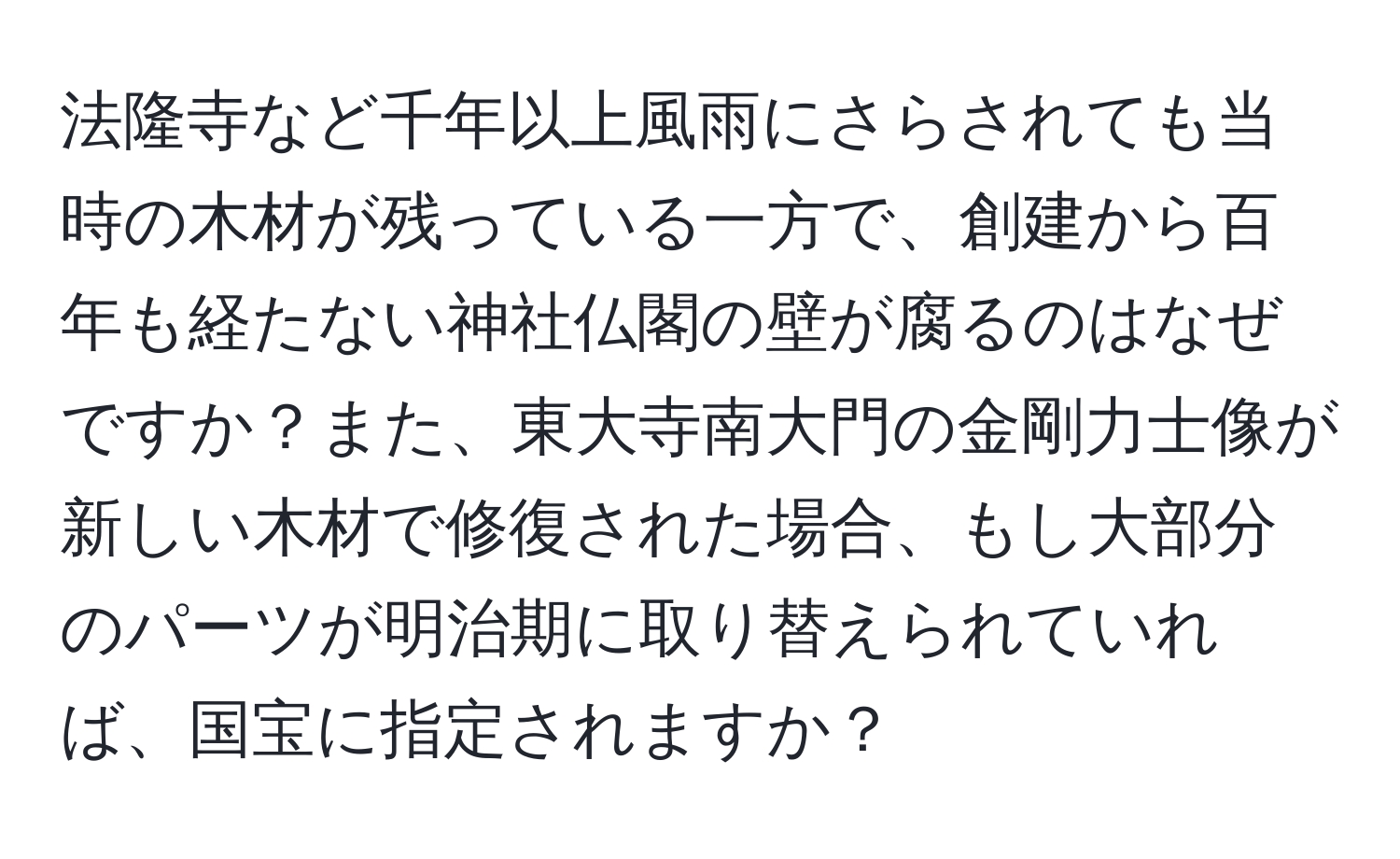 法隆寺など千年以上風雨にさらされても当時の木材が残っている一方で、創建から百年も経たない神社仏閣の壁が腐るのはなぜですか？また、東大寺南大門の金剛力士像が新しい木材で修復された場合、もし大部分のパーツが明治期に取り替えられていれば、国宝に指定されますか？