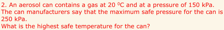 An aerosol can contains a gas at 20°C and at a pressure of 150 kPa. 
The can manufacturers say that the maximum safe pressure for the can is
250 kPa. 
What is the highest safe temperature for the can?