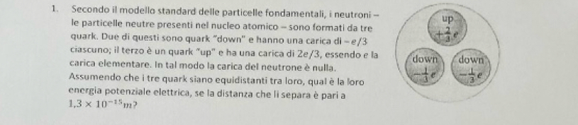 Secondo il modello standard delle particelle fondamentali, i neutroni -
le particelle neutre presenti nel nucleo atomico - sono formati da tre
quark. Due di questi sono quark "down'' e hanno una carica di - e/3
ciascuno; il terzo è un quark "up" e ha una carica di 2e/3, essendo e la
carica elementare. In tal modo la carica del neutrone è nulla. 
Assumendo che i tre quark siano equidistanti tra loro, qual è la loro
energia potenziale elettrica, se la distanza che li separa è pari a
1,3* 10^(-15)m