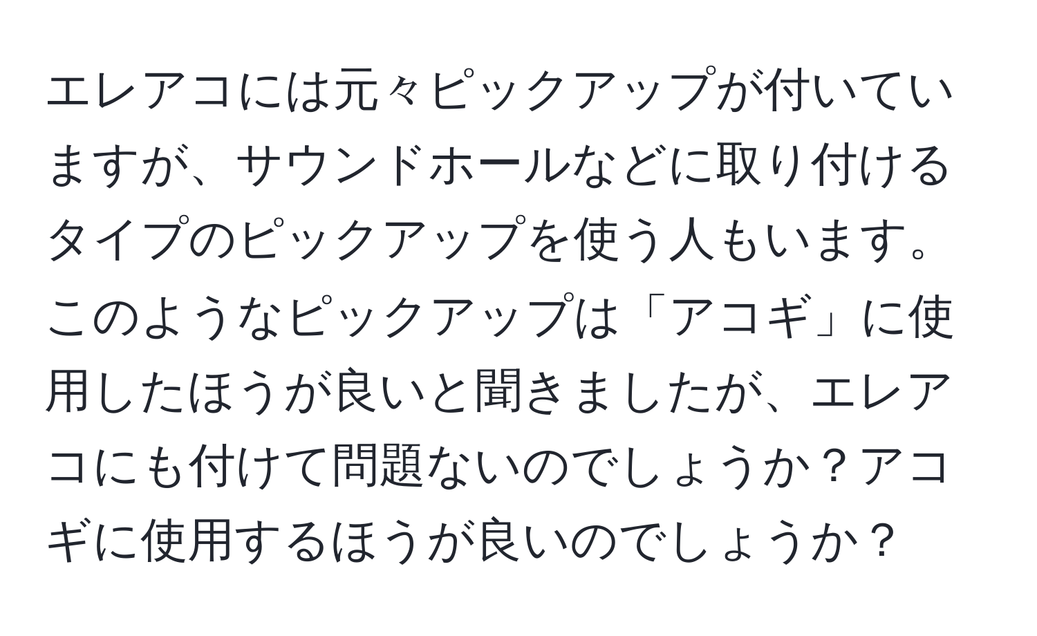 エレアコには元々ピックアップが付いていますが、サウンドホールなどに取り付けるタイプのピックアップを使う人もいます。このようなピックアップは「アコギ」に使用したほうが良いと聞きましたが、エレアコにも付けて問題ないのでしょうか？アコギに使用するほうが良いのでしょうか？