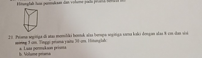 Hitunglah luas permukaan dan volume pada prisma bn u 
21. Prisma segitíga di atas memiliki bentuk alas berupa segitiga sama kaki dengan alas 8 cm dan sisi 
miring 5 cm. Tinggi prisma yaitu 30 cm. Hitunglah: 
a. Luas permukaan prisma 
b. Volume prisma