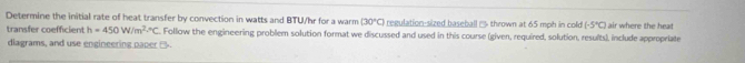 Determine the initial rate of heat transfer by convection in watts and BTU/hr for a warm (30°C) regulation-sized baseball - thrown at 65 mph in cold (-5°C) air where the heat 
transfer coefficient h=450W/m^2°C. Follow the engineering problem solution format we discussed and used in this course (given, required, solution, results), include appropriate 
dlagrams, and use engineering paper