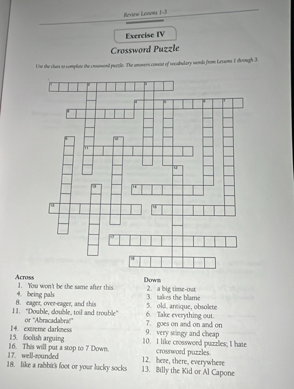 Review Lessons 1-3 
Exercise IV 
Crossword Puzzle 
Use the clues to complete the crossword puzzle. The answers consist of vocabulary words from Lessons 1 through 3. 
Across Down 
1. You won't be the same after this. 2. a big time-out 
4. being pals 3. takes the blame 
8. eager, over-eager, and this 5. old, antique, obsolete 
11. “Double, double, toil and trouble” 6. Take everything out. 
or “Abracadabra!” 7. goes on and on and on 
14. extreme darkness 9. very stingy and cheap 
15. foolish arguing 10. I like crossword puzzles; I hate 
16. This will put a stop to 7 Down. crossword puzzles. 
17. well-rounded 12. here, there, everywhere 
18. like a rabbit's foot or your lucky socks 13. Billy the Kid or Al Capone