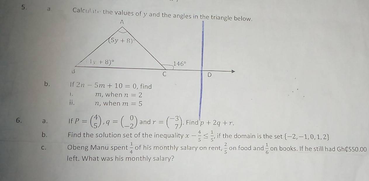 b.
6. a. p+2q+r.
b. Find the solution set of the inequality x- 4/5 ≤  1/5  , if the domain is the set  -2,-1,0,1,2
C. Obeng Manu spent  1/4  of his monthly salary on rent,  2/5  on food and  1/6  on books. If he still had Gh¢550.00
left. What was his monthly salary?