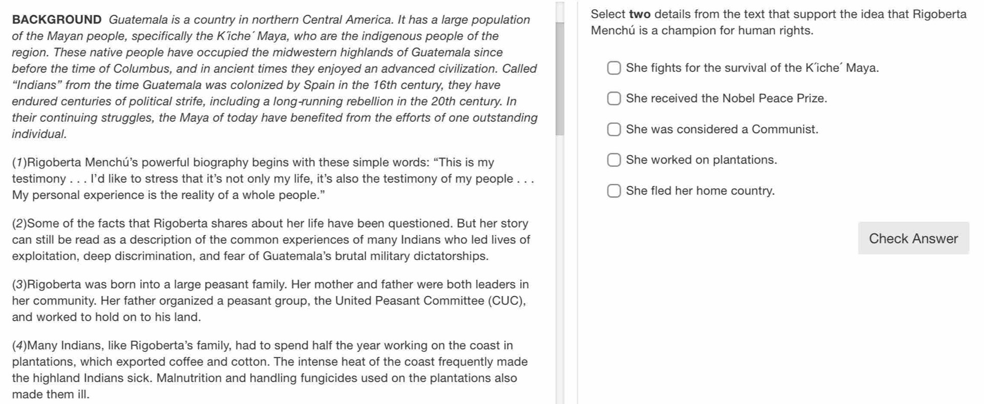 BACKGROUND Guatemala is a country in northern Central America. It has a large population
Select two details from the text that support the idea that Rigoberta
of the Mayan people, specifically the K’iche´ Maya, who are the indigenous people of the Menchú is a champion for human rights.
region. These native people have occupied the midwestern highlands of Guatemala since
before the time of Columbus, and in ancient times they enjoyed an advanced civilization. Called She fights for the survival of the K’iche´ Maya.
“Indians” from the time Guatemala was colonized by Spain in the 16th century, they have
endured centuries of political strife, including a long-running rebellion in the 20th century. In She received the Nobel Peace Prize.
their continuing struggles, the Maya of today have benefited from the efforts of one outstanding
individual.
She was considered a Communist.
(1)Rigoberta Menchú’s powerful biography begins with these simple words: “This is my
She worked on plantations.
testimony . . . I'd like to stress that it's not only my life, it's also the testimony of my people . . .
My personal experience is the reality of a whole people.”
She fled her home country.
(2)Some of the facts that Rigoberta shares about her life have been questioned. But her story
can still be read as a description of the common experiences of many Indians who led lives of Check Answer
exploitation, deep discrimination, and fear of Guatemala’s brutal military dictatorships.
(3)Rigoberta was born into a large peasant family. Her mother and father were both leaders in
her community. Her father organized a peasant group, the United Peasant Committee (CUC),
and worked to hold on to his land.
(4)Many Indians, like Rigoberta's family, had to spend half the year working on the coast in
plantations, which exported coffee and cotton. The intense heat of the coast frequently made
the highland Indians sick. Malnutrition and handling fungicides used on the plantations also
made them ill.