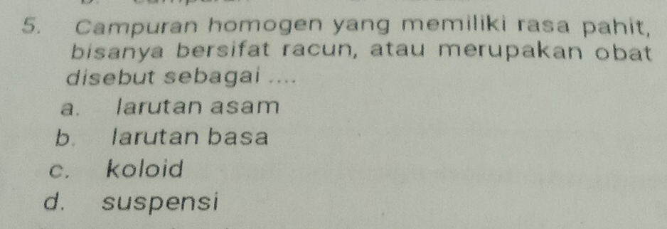 Campuran homogen yang memiliki rasa pahit,
bisanya bersifat racun, atau merupakan obat
disebut sebagai ....
a. larutan asam
b. larutan basa
c. koloid
d. suspensi