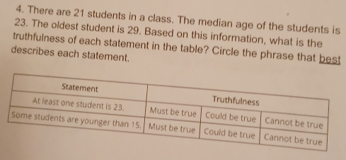 There are 21 students in a class. The median age of the students is 
23. The oldest student is 29. Based on this information, what is the 
truthfulness of each statement in the table? Circle the phrase that best 
describes each statement.