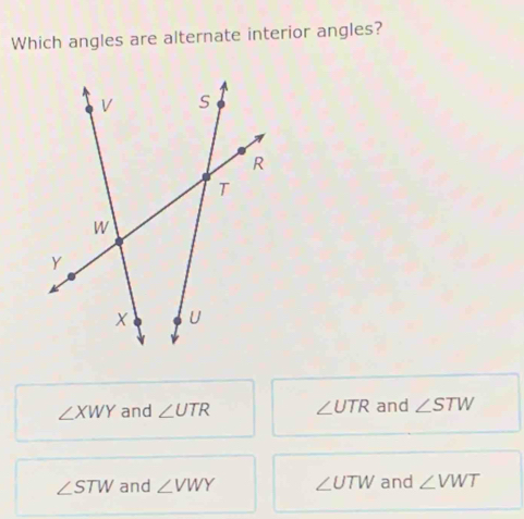 Which angles are alternate interior angles?
∠ XWY and ∠ UTR ∠ UTR and ∠ STW
∠ STW and ∠ VWY ∠ UTW and ∠ VWT