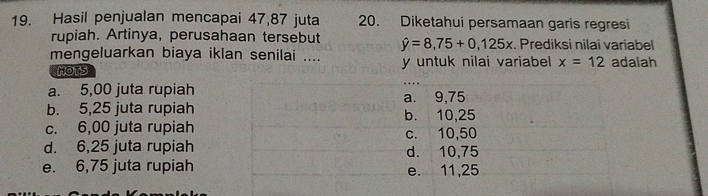 Hasil penjualan mencapai 47, 87 juta 20. Diketahui persamaan garis regresi
rupiah. Artinya, perusahaan tersebut
hat y=8,75+0,125x. Prediksi nilai variabel
mengeluarkan biaya iklan senilai .... adalah
HOTS
y untuk nilai variabel x=12
a. 5,00 juta rupiah
a. 9,75
b. 5,25 juta rupiah
b. 10,25
c. 6,00 juta rupiah
c. 10,50
d. 6,25 juta rupiah
d. 10,75
e. 6,75 juta rupiah e. 11,25