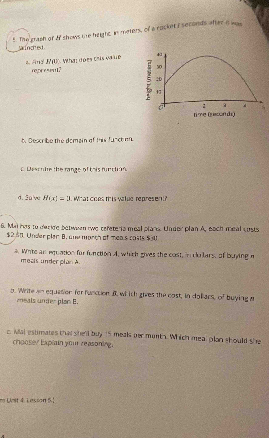 The graph of H shows the height, in meters, of a rocket I seconds after it was 
launched. 
a.Find H(0). What does this value 
represent? 
b. Describe the domain of this function. 
c. Describe the range of this function. 
d. Solve H(x)=0. What does this value represent? 
6. Mai has to decide between two cafeteria meal plans. Under plan A, each meal costs
$2.50. Under plan B, one month of meals costs $30. 
a. Write an equation for function A, which gives the cost, in dollars, of buying n 
meals under plan A. 
b. Write an equation for function B, which gives the cost, in dollars, of buying n 
meals under plan B. 
c. Mal estimates that she'll buy 15 meals per month. Which meal plan should she 
choose? Explain your reasoning. 
m Unit 4, Lesson 5.)