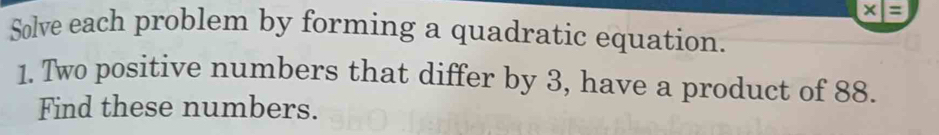 x|=
Solve each problem by forming a quadratic equation. 
1. Two positive numbers that differ by 3, have a product of 88. 
Find these numbers.