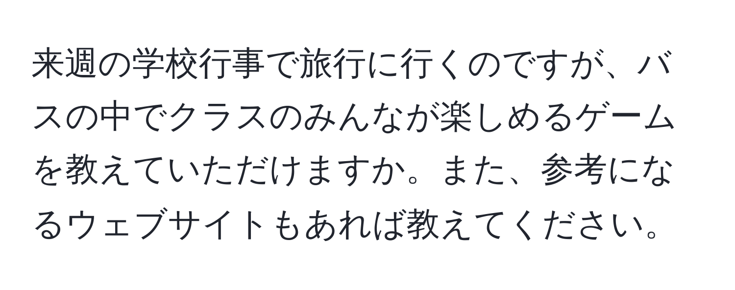 来週の学校行事で旅行に行くのですが、バスの中でクラスのみんなが楽しめるゲームを教えていただけますか。また、参考になるウェブサイトもあれば教えてください。