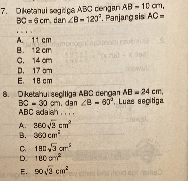 Diketahui segitiga ABC dengan AB=10cm,
BC=6cm , dan ∠ B=120°. Panjang sisi AC=
A. 11 cm
B. 12 cm
C. 14 cm
D. 17 cm
E. 18 cm
8. Diketahui segitiga ABC dengan AB=24cm,
BC=30cm , dan ∠ B=60°. Luas segitiga
ABC adalah . . . .
A. 360sqrt(3)cm^2
B. 360cm^2
C. 180sqrt(3)cm^2
D. 180cm^2
E. 90sqrt(3)cm^2