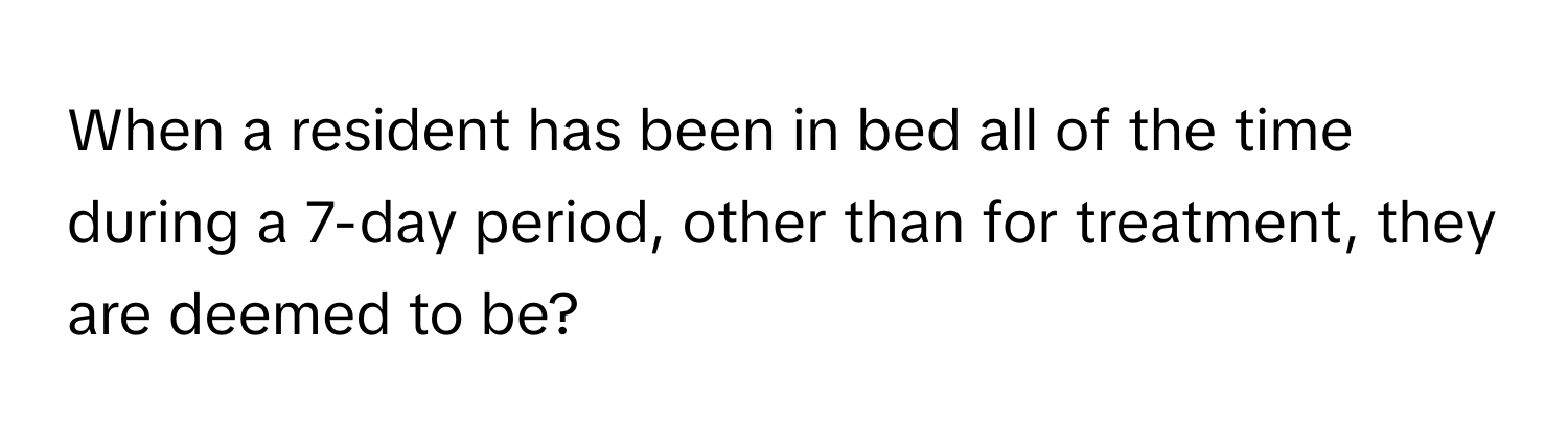 When a resident has been in bed all of the time during a 7-day period, other than for treatment, they are deemed to be?