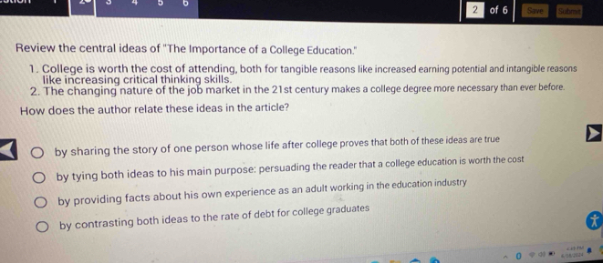 2
4 5 b of 6 Save Submit
Review the central ideas of 'The Importance of a College Education.'
1. College is worth the cost of attending, both for tangible reasons like increased earning potential and intangible reasons
like increasing critical thinking skills.
2. The changing nature of the job market in the 21st century makes a college degree more necessary than ever before.
How does the author relate these ideas in the article?
by sharing the story of one person whose life after college proves that both of these ideas are true
by tying both ideas to his main purpose: persuading the reader that a college education is worth the cost
by providing facts about his own experience as an adult working in the education industry
by contrasting both ideas to the rate of debt for college graduates
6/18/2024