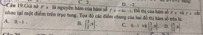 a+b+c Bảng:
C. 3. D. -2.
Cu 19.Giả sử F x là nguyên hàm của hàm số fx=4x-1. Đồ thị của hàm số Fx và fx cā
nhau tại một điểm trên trục tung. Tọa độ các điểm chung của hai đồ thị hàm số trên là:
B. ( 5/2 ;9).
A. 0; -1. C. 0; -1 và ( 5/2 ;9). D. ( 5/2 :8).