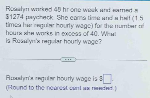 Rosalyn worked 48 hr one week and earned a
$1274 paycheck. She earns time and a half (1.5
times her regular hourly wage) for the number of
hours she works in excess of 40. What 
is Rosalyn's regular hourly wage? 
Rosalyn's regular hourly wage is $ □. 
(Round to the nearest cent as needed.)