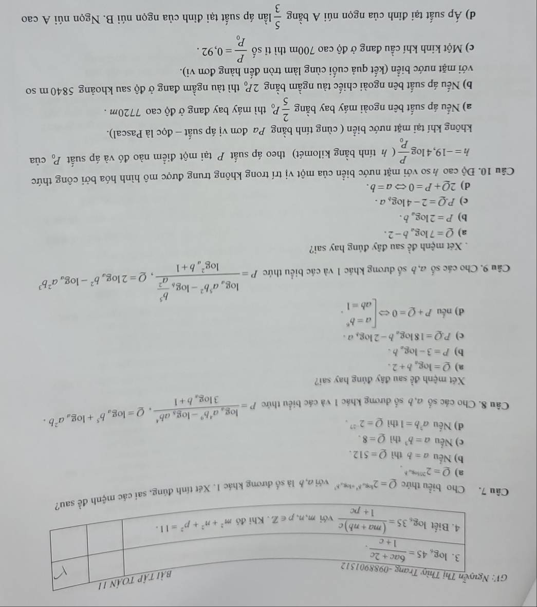 Cho biểu thức Q=2^(log _a)b^4+log _ab^3 với đ 6 là số dương khác 1. Xét tính đúng, s
a) Q=2^(20log _a)b.
b) Nếu a=b thì Q=512.
c) Nếu a=b^3 thì Q=8.
d) Nếu a^3b=1 t iQ=2^(-27).
Câu 8. Cho các số a,b số đương khác 1 và các biểu thức P=frac log _aa^4b^9-log _8ab^43log _ab+1,Q=log _ab^5+log _aa^2b.
Xét mệnh đề sau đây đúng hay sai?
a) Q=log _ab+2.
b) P=3-log _ab.
c) P.Q=18log _ab-2log _ba.
d)n 6u P+Q=0Leftrightarrow beginbmatrix a=b^6 ab=1endarray. .
Câu 9. Cho các số a,b số dương khác 1 và các biểu thức P=frac log _aa^5b^2-log _b b^5/a^2 (log _a)^2b+1,Q=2log _ab^2-log _aa^2b^3
Xét mệnh đề sau đây đúng hay sai?
a) Q=7log _ab-2.
b) P=2log _ab.
c) P.Q=2-4log _ba.
d) 2Q+P=0Leftrightarrow a=b.
Câu 10. Độ cao ½ so với mặt nước biển của một vị trí trong không trung được mô hình hóa bởi công thức
h=-19,4log frac PP_0 ( h tính bằng kilomét) theo áp suất  tại một điểm nào đó và áp suất P_0 của
không khí tại mặt nước biển ( cùng tính bằng Pa đơn vị áp suất - đọc là Pascal).
a) Nếu áp suất bên ngoài máy bay bằng  2/5 P_0 thì máy bay đang ở độ cao 7720m .
b) Nếu áp suất bên ngoài chiếc tàu ngầm bằng 2P_0 thì tàu ngầm đang ở độ sau khoảng 5840 m so
với mặt nước biển (kết quả cuối cùng làm tròn đến hàng đơn vi).
c) Một kinh khí cầu đang ở độ cao 700m thì ti số frac PP_0=0,92.
d) Áp suất tại đinh của ngọn núi A bằng  5/3  lần áp suất tại đỉnh của ngọn núi B. Ngọn núi A cao