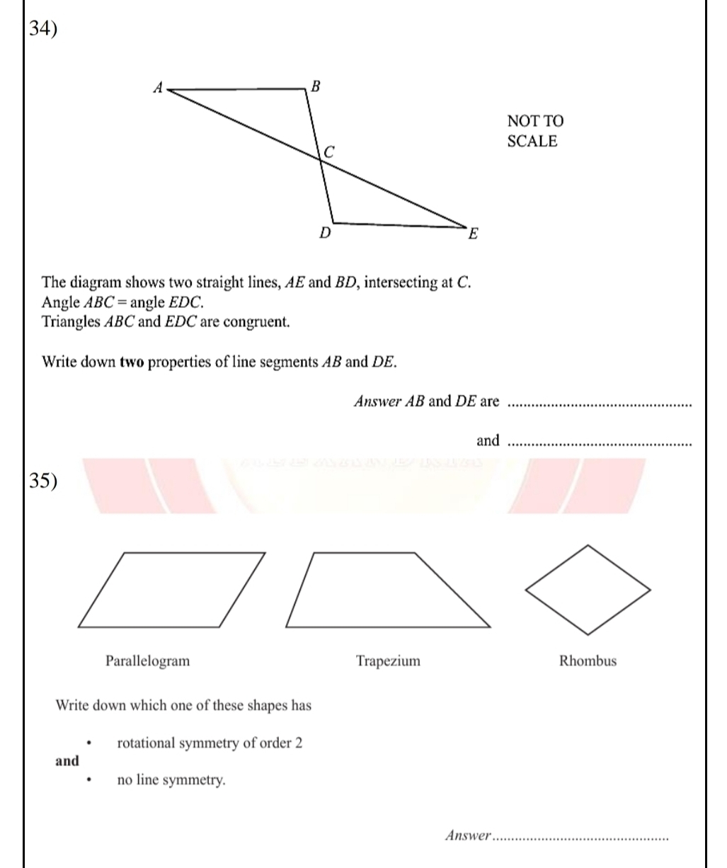 NOT TO 
SCALE 
The diagram shows two straight lines, AE and BD, intersecting at C. 
Angle ABC= angle EDC. 
Triangles ABC and EDC are congruent. 
Write down two properties of line segments AB and DE. 
Answer AB and DE are_ 
and_ 
35) 
Parallelogram Trapezium Rhombus 
Write down which one of these shapes has 
rotational symmetry of order 2
and 
no line symmetry. 
Answer_