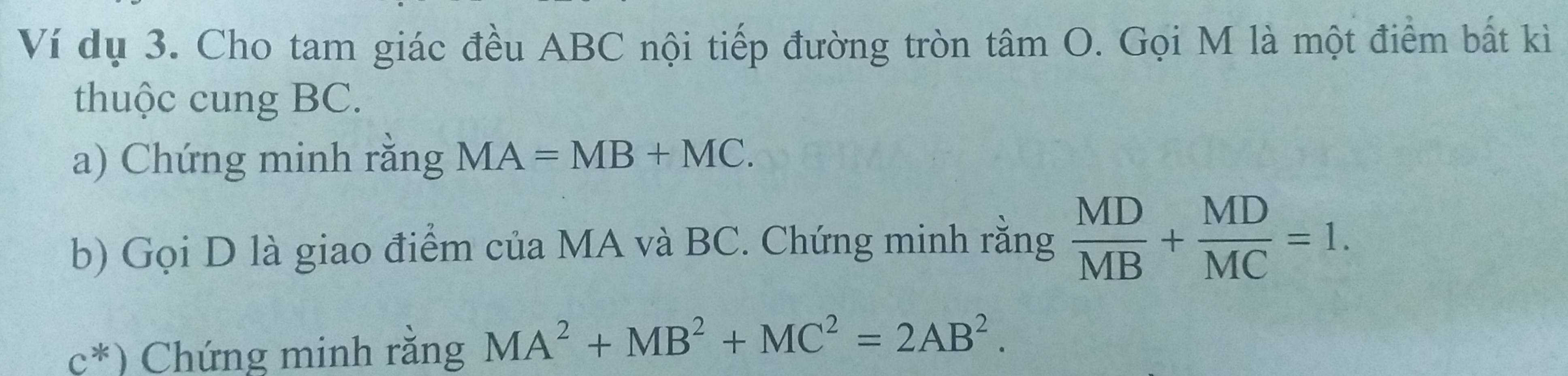 Ví dụ 3. Cho tam giác đều ABC nội tiếp đường tròn tâm O. Gọi M là một điểm bất kì 
thuộc cung BC. 
a) Chứng minh rằng MA=MB+MC. 
b) Gọi D là giao điểm của MA và BC. Chứng minh rằng  MD/MB + MD/MC =1.
c^*) Chứng minh rằng MA^2+MB^2+MC^2=2AB^2.