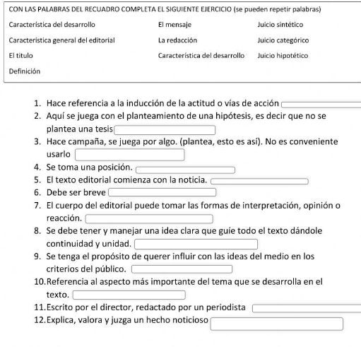 CON LAS PALABRAS DEL RECUADRO COMPLETA EL SIGUIENTE EJERCICIO (se pueden repetir palabras) 
Característica del desarrollo El mensaje Juicio sintético 
Característica general del editorial La redacción Juicio categórico 
El titulo Característica del desarrollo Juicio hipotético 
Definición 
1. Hace referencia a la inducción de la actitud o vías de acción 
2. Aquí se juega con el planteamiento de una hipótesis, es decir que no se 
plantea una tesis 
3. Hace campaña, se juega por algo. (plantea, esto es así). No es conveniente 
usarlo 
4. Se toma una posición. 
5. El texto editorial comienza con la noticia. 
6. Debe ser breve 
7. El cuerpo del editorial puede tomar las formas de interpretación, opinión o 
reacción. 
8. Se debe tener y manejar una idea clara que guíe todo el texto dándole 
continuidad y unidad. 
9. Se tenga el propósito de querer influir con las ideas del medio en los 
criterios del público. 
10.Referencia al aspecto más importante del tema que se desarrolla en el 
texto. 
11.Escrito por el director, redactado por un periodista 
12.Explica, valora y juzga un hecho noticioso