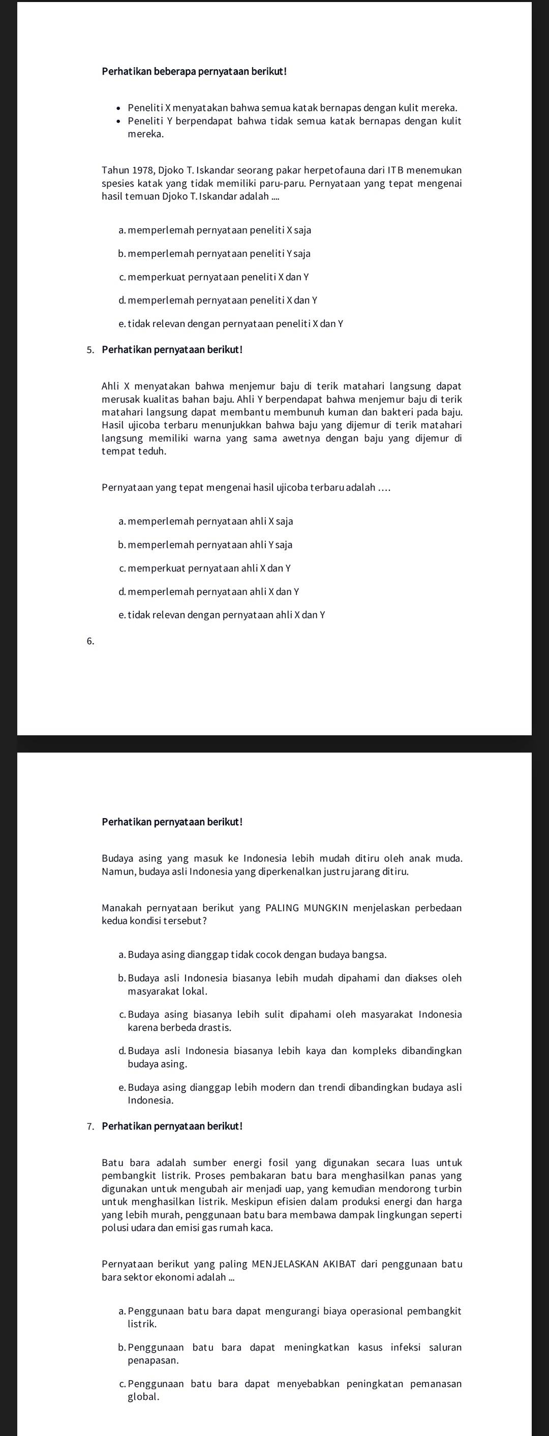 Perhatikan beberapa pernyataan berikut!
• Peneliti X menyatakan bahwa semua katak bernapas dengan kulit mereka.
• Peneliti Y berpendapat bahwa tidak semua katak bernapas dengan kulit
mereka.
Tahun 1978, Djoko T. Iskandar seorang pakar herpetofauna dari ITB menemukan
spesies katak yang tidak memiliki paru-paru. Pernyataan yang tepat mengenai
hasil temuan Djoko T.Iskandar adalah ....
a. memperlemah pernyataan peneliti X saja
b. memperlemah pernyataan peneliti Y saja
c. memperkuat pernyataan peneliti X dan Y
d. memperlemah pernyataan peneliti X dan Y
5. Perhatikan pernyataan berikut!
Ahli X menyatakan bahwa menjemur baju di terik matahari langsung dapat
merusak kualitas bahan baju. Ahli Y berpendapat bahwa menjemur baju di terik
Hasil ujicoba terbaru menunjukkan bahwa baju yang dijemur di terik matahari
langsung memiliki warna yang sama awetnya dengan baju yang dijemur di
tempat teduh.
Pernyataan yang tepat mengenai hasil ujicoba terbaru adalah ....
a. memperlemah pernyataan ahli X saja
b. memperlemah pernyataan ahli Y saja
c. memperkuat pernyataan ahli X dan Y
d. memperlemah pernyataan ahli X dan Y
e. tidak relevan dengan pernyataan ahli X dan Y
6.
Perhatikan pernyataan berikut!
Budaya asing yang masuk ke Indonesia lebih mudah ditiru oleh anak muda.
Namun, budaya asli Indonesia yang diperkenalkan justru jarang ditiru.
Manakah pernyataan berikut yang PALING MUNGKIN menjelaskan perbedaan
kedua kondisi tersebut ?
a. Budaya asing dianggap tidak cocok dengan budaya bangsa.
b.Budaya asli Indonesia biasanya lebih mudah dipahami dan diakses oleh
masyarakat lokal.
c.Budaya asing biasanya lebih sulit dipahami oleh masyarakat Indonesia
d.Budaya asli Indonesia biasanya lebih kaya dan kompleks dibandingkan
e.Budaya asing dianggap lebih modern dan trendi dibandingkan budaya asli
7. Perhatikan pernyataan berikut!
Batu bara adalah sumber energi fosil yang digunakan secara luas untuk
pembangkit listrik. Proses pembakaran batu bara menghasilkan panas yang
digunakan untuk mengubah air menjadi uap, yang kemudian mendorong turbin
untuk menghasilkan listrik. Meskipun efisien dalam produksi energi dan harga
yang lebih murah, penggunaan batu bara membawa dampak lingkungan seperti
polusi udara dan emisi gas rumah kaca.
Pernyataan berikut yang paling MENJELASKAN AKIBAT dari penggunaan batu
bara sektor ekonomi adalah ...
listrik.
b. Penggunaan batu bara dapat meningkatkan kasus infeksi saluran
penapasan.
c.Penggunaan batu bara dapat menyebabkan peningkatan pemanasan
global.