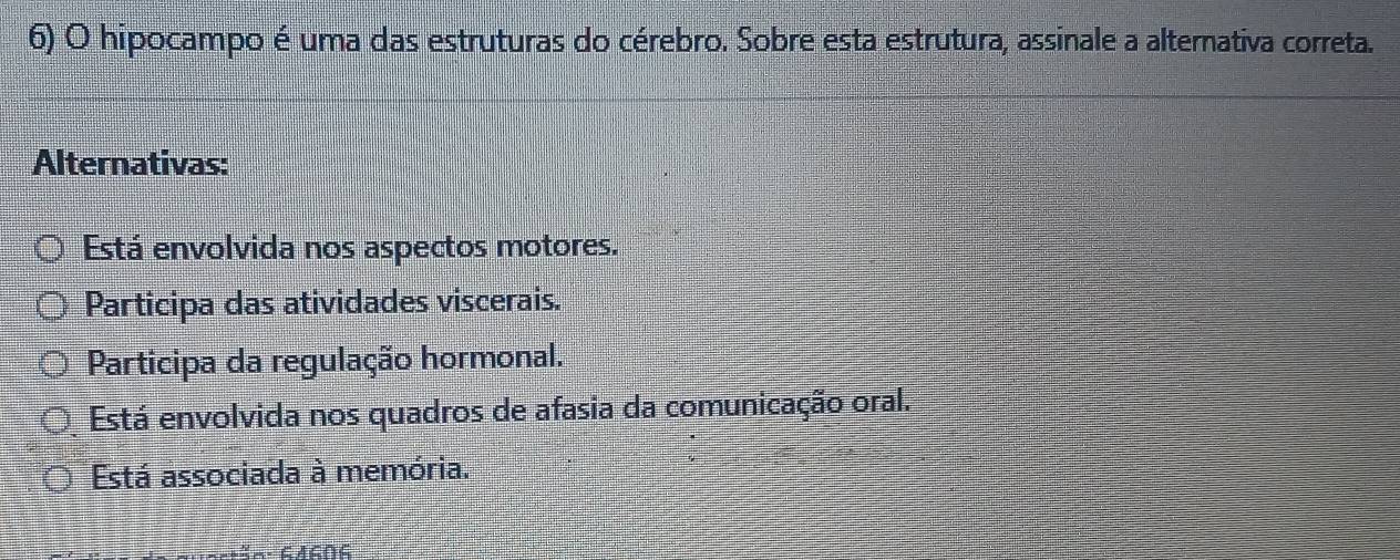 hipocampo é uma das estruturas do cérebro. Sobre esta estrutura, assinale a alternativa correta.
Alternativas:
Está envolvida nos aspectos motores.
Participa das atividades viscerais.
Participa da regulação hormonal.
Está envolvida nos quadros de afasia da comunicação oral.
Está associada à memória.