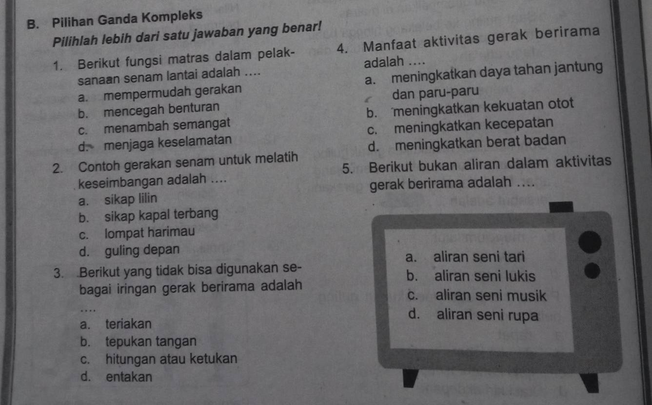 Pilihan Ganda Kompleks
Pilihlah lebih dari satu jawaban yang benar!
1. Berikut fungsi matras dalam pelak- 4. Manfaat aktivitas gerak berirama
sanaan senam lantai adalah .... adalah ....
a. mempermudah gerakan a. meningkatkan daya tahan jantung
b. mencegah benturan dan paru-paru
c. menambah semangat b. meningkatkan kekuatan otot
d. menjaga keselamatan c. meningkatkan kecepatan
d. meningkatkan berat badan
2. Contoh gerakan senam untuk melatih 5. Berikut bukan aliran dalam aktivitas
keseimbangan adalah ....
gerak berirama adalah ....
a. sikap lilin
b. sikap kapal terbang
c. lompat harimau
d. guling depan
a. aliran seni tari
3. .Berikut yang tidak bisa digunakan se- b. aliran seni lukis
bagai iringan gerak berirama adalah c. aliran seni musik
_
d. aliran seni rupa
a. teriakan
b. tepukan tangan
c. hitungan atau ketukan
d. entakan