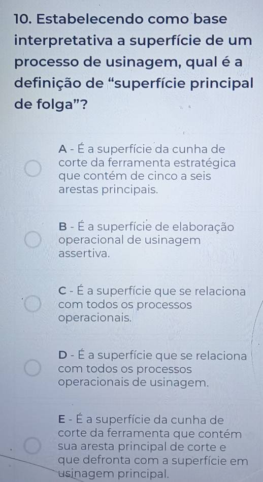 Estabelecendo como base
interpretativa a superfície de um
processo de usinagem, qual é a
definição de 'superfície principal
de folga”?
A - É a superfície da cunha de
corte da ferramenta estratégica
que contém de cinco a seis
arestas principais.
B - É a superfície de elaboração
operacional de usinagem
assertiva.
C - É a superfície que se relaciona
com todos os processos
operacionais.
D - É a superfície que se relaciona
com todos os processos
operacionais de usinagem.
É - É a superfície da cunha de
corte da ferramenta que contém
sua aresta principal de corte e
que defronta com a superfície em
usinagem principal.