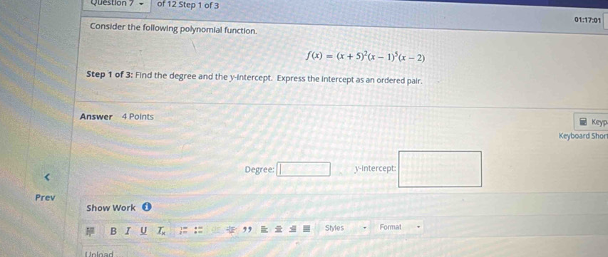 01:17:01 
Consider the following polynomial function.
f(x)=(x+5)^2(x-1)^5(x-2)
Step 1 of 3: Find the degree and the y-intercept. Express the intercept as an ordered pair. 
Answer 4 Points 
Keyp 
Keyboard Shor 
Degree: □ CD y-Intercept: 
Prev 
Show Work 
B I U _ T_x Styles Format 
,, 
Unload