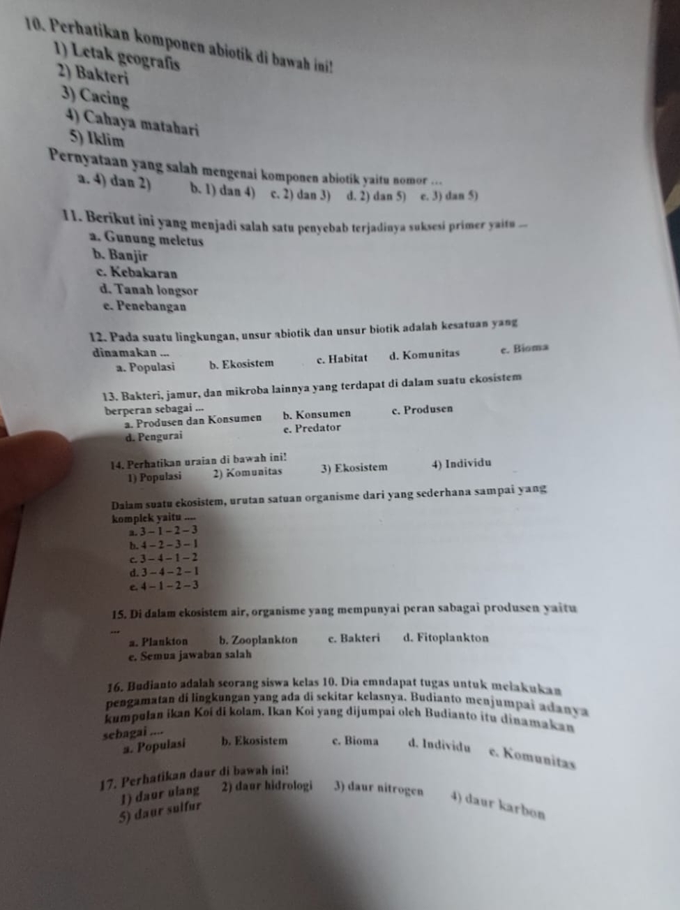 Perhatikan komponen abiotik di bawah ini!
1) Letak geografíis
2) Bakteri
3) Cacing
4) Cahaya matabari
5) Iklim
Pernyataan yang salah mengenai komponen abiotik yaitu nomor ...
a. 4) dan 2) b. 1) dan 4) c. 2) dan 3) d. 2) dan 5) c. 3) dan 5)
11. Berikut ini yang menjadi salah satu penyebab terjadinya suksesi primer yaitn
a. Gunung meletus
b. Banjir
c. Kebakaran
d. Tanah longsor
e. Penebangan
12. Pada suatu lingkungan, unsur abiotik dan unsur biotik adalah kesatuan yang
dinamakan ...
a. Populasi b. Ekosistem c. Habitat d. Komunitas e. Bioma
13. Bakteri, jamur, dan mikroba lainnya yang terdapat di dalam suatu ekosistem
berperan sebagai ...
a. Produsen dan Konsumen b. Konsumen c. Produsen
d. Pengurai e. Predator
14. Perhatikan uraian di bawah ini!
1) Populasi 2) Komunitas 3) Ekosistem 4) Individu
Dalam suatu ekosistem, urutan satuan organisme dari yang sederhana sampai yang
komplek yaitu ....
a. 3-1-2-3
b. 4-2-3-1
c. 3-4-1-2
d. 3-4-2-1
e. 4-1-2-3
15. Di dalam ekosistem air, organisme yang mempunyai peran sabagai produsen yaitu
a. Plankton b. Zooplankton c. Bakteri d. Fitoplankton
e. Semua jawaban salah
16. Budianto adalah scorang siswa kelas 10. Dia emndapat tugas untuk mełakukan
pengamatan di lingkungan yang ada di sekitar kelasnya. Budianto menjumpai adanya
kumpulan ikan Koí di kolam. Ikan Koi yang dijumpai olch Budianto itu dinamakan
sebagai
a. Populasi b. Ekosistem c. Bioma d. Individu e. Komunitas
17. Perhatikan daur di bawah ini!
5) daur sulfur 1) daur ulang 2) daur hidrologi 3) daur nitrogen 4) daur karbon