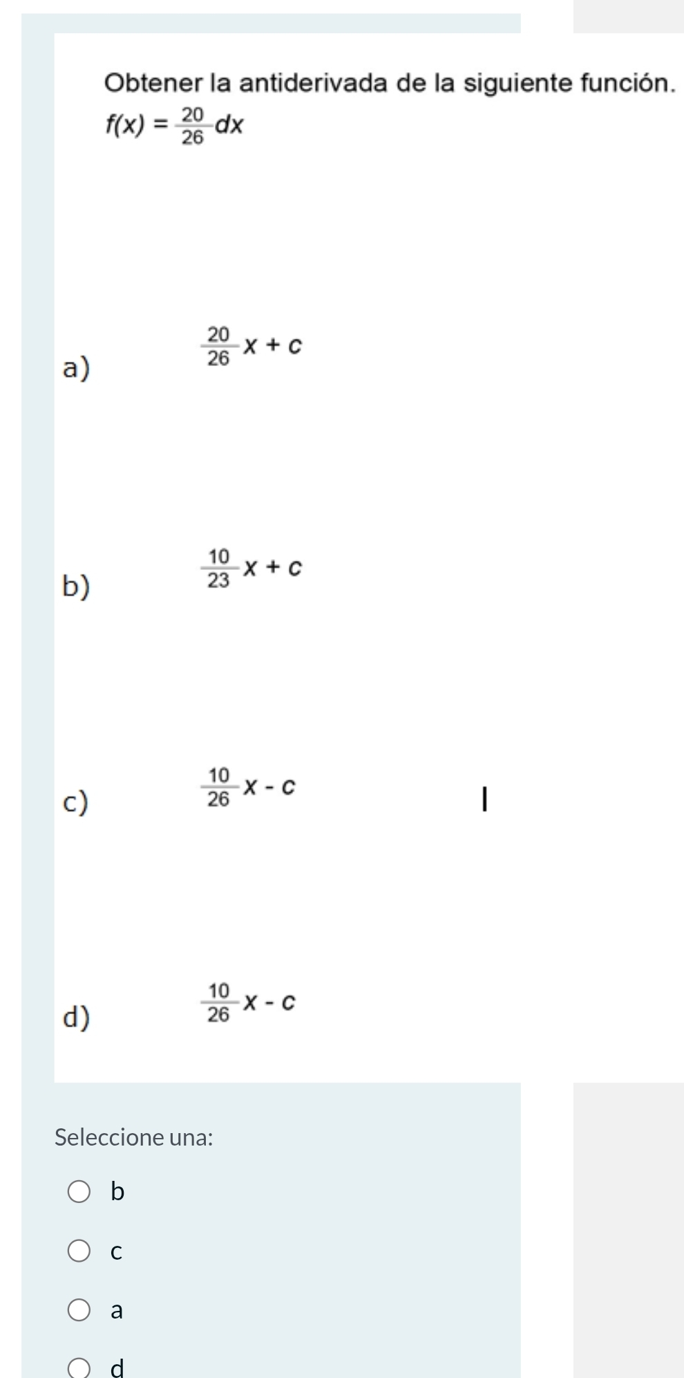 Obtener la antiderivada de la siguiente función.
f(x)= 20/26 dx
a)
 20/26 x+c
b)
 10/23 x+c
c)
 10/26 x-c
d)
 10/26 x-c
Seleccione una:
b
C
a
d