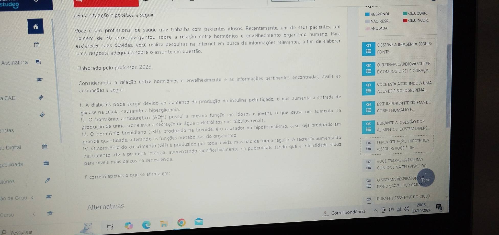 studeg
Leia a situação hipotética a seguir: RESPONDI  OBJ. CORR.
NÃO RESP.  OBJ. INCOR.
t
Você é um profissional de saúde que trabalha com pacientes idosos. Recentemente, um de seus pacientes, um
ANULADA
homem de 70 anos, perguntou sobre a relação entre hormônios e envelhecimento organismo humano. Para
esclarecer suas dúvidas, você realiza pesquisas na internet em busca de informações relevantes, a fim de elaborar
Q1 OBSERVE A IMAGEM A SEGUIR:
uma resposta adequada sobre o assunto em questão. FONTE:...
Assinatura
Elaborado pelo professor, 2023.
Q O SISTEMA CARDIOVASCULAR
é composto pelo coraçã...
Considerando a relação entre hormônios e envelhecimento e as informações pertinentes encontradas, avalie as
03
afirmações a seguir. 1 você está assistindo a uma
AULA DE FISIOLOGIA RENAL...
a EAD
l. A diabetes pode surgir devido ao aumento da produção da insulina pelo fígado, o que aumenta a entrada de
a
glicose na célula, causando a hiperglicemia. ESSE IMPORTANTE SISTEMA DO
II. O hormônio antidiurético (ADH) possui a mesma função em idosos e jovens, o que causa um aumento na = CORPO HUMANO É...
ências produção de urina, por elevar a secreção de água e eletrólitos nos túbulos renais.
III. O hormônio tireoidiano (TSH), produzido na tireoide, é o causador do hipotireoidismo, caso seja produzido em 05 duRante a digestão dos
1=
grande quantidade, alterando as funções metabólicas do organismo. ALIMENTOS, EXISTEM DIVERS..
IV. O hormônio do crescimento (GH) é produzido por toda a vida, mas não de forma regular. A secreção aumenta do
ão Digital A seguiR: você é um..
nascimento até a primeira infância, aumentando significativamente na puberdade, sendo que a intensidade reduz Leia a situação hipotética
gabilid ade para níveis mais baixos na senescência.
VOCÊ TRABALHA EM UMA
ClínicA e Na teLeviSÃo do...
atórios É correto apenas o que se afirma em:
O SISTEMA RESPIRATOR
RESPONSÁVEL POR GARAN
ão de Grau <
durante essa fase do ciclo
Alternativas
20:18
Curso