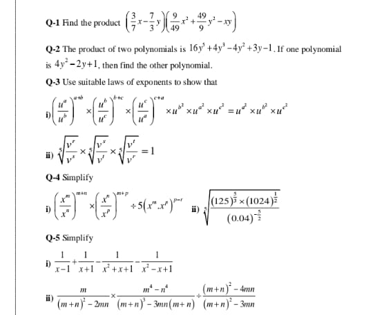 Q-1 Find the product ( 3/7 x- 7/3 y)( 9/49 x^2+ 49/9 y^2-xy)
Q-2 The product of two polynomials is 16y^5+4y^3-4y^2+3y-1. If one polynomial
is 4y^2-2y+1 , then find the other polynomial.
Q-3 Use suitable laws of exponents to show that
i) ( u^a/u^b )^a+b* ( u^b/u^c )^b+c* ( u^c/u^a )^c+a* u^(b^2)* u^(a^2)=u^(a^2)* u^(b^2)* u^(c^2)
ⅱ) sqrt[5](frac v^r)v^s* sqrt[5](frac v^s)v'* sqrt[5](frac v^r)v^r=1
Q-4 Simplify
i) ( x^m/x^n )^m+n* ( x^n/x^p )^m+p/ 5(x^m.x^p)^p-r ⅱ) sqrt[3](frac (125)^frac 5)3* (1024)^ 1/2 (0.04)^- 5/2 
Q-5 Simplify
i)  1/x-1 + 1/x+1 - 1/x^2+x+1 - 1/x^2-x+1 
ⅱ) frac m(m+n)^2-2mn* frac m^4-n^4(m+n)^3-3mn(m+n)/ frac (m+n)^2-4mn(m+n)^2-3mn