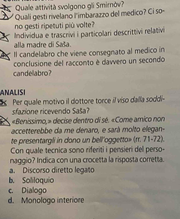 Quale attività svolgono gli Smirnòv?
Quali gesti rivelano l'imbarazzo del medico? Cì so-
no gesti ripetuti più volte?
Individua e trascrivi i particolari descrittivi relativi
alla madre di Saša.
Il candelabro che viene consegnato al medico in
conclusione del racconto è davvero un secondo
candelabro?
ANALISI
Per quale motivo il dottore torce il viso dalla soddi-
sfazione ricevendo Saša?
6 «Benissimo,» decise dentro di sé. «Come amico non
accetterebbe da me denaro, e sarà molto elegan-
te presentargli in dono un bell’oggetto» (rr. 71-72).
Con quale tecnica sono riferiti i pensieri del perso-
naggio? Indica con una crocetta la risposta corretta.
a. Discorso diretto legato
b. Soliloquio
c. Dialogo
d. Monologo interiore